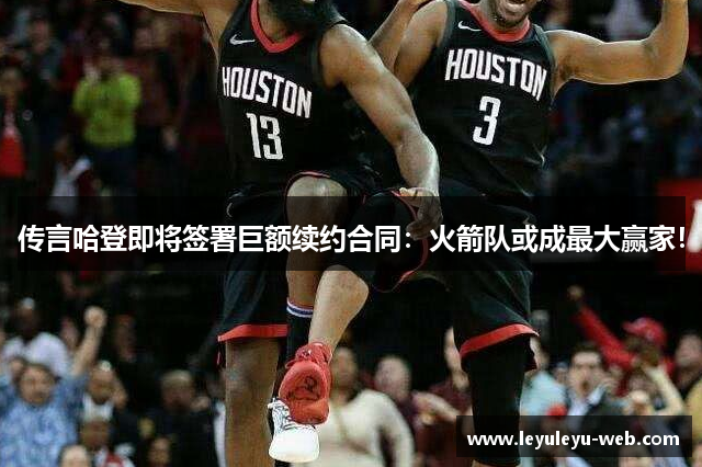 传言哈登即将签署巨额续约合同：火箭队或成最大赢家！