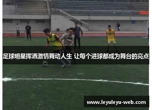 足球明星挥洒激情舞动人生 让每个进球都成为舞台的亮点