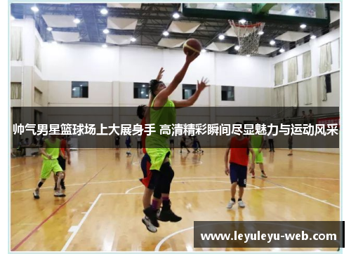 帅气男星篮球场上大展身手 高清精彩瞬间尽显魅力与运动风采