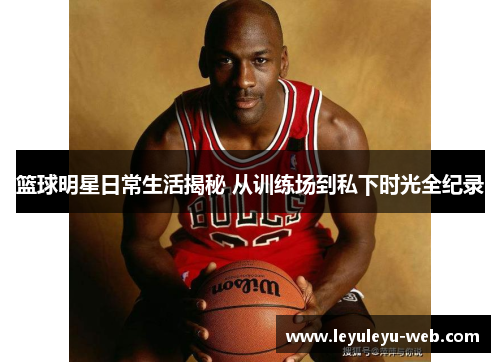 篮球明星日常生活揭秘 从训练场到私下时光全纪录